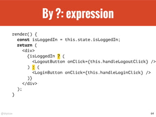 @drpicox
By ?: expression
render() {
const isLoggedIn = this.state.isLoggedIn;
return (
<div>
{isLoggedIn ? (
<LogoutButton onClick={this.handleLogoutClick} />
) : (
<LoginButton onClick={this.handleLoginClick} />
)}
</div>
);
}
64
 