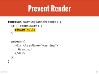 @drpicox
Prevent Render
function WarningBanner(props) {
if (!props.warn) {
return null;
}
return (
<div className="warning">
Warning!
</div>
);
}
65
 