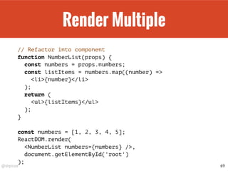 @drpicox
Render Multiple
// Refactor into component
function NumberList(props) {
const numbers = props.numbers;
const listItems = numbers.map((number) =>
<li>{number}</li>
);
return (
<ul>{listItems}</ul>
);
}
const numbers = [1, 2, 3, 4, 5];
ReactDOM.render(
<NumberList numbers={numbers} />,
document.getElementById('root')
);
69
 