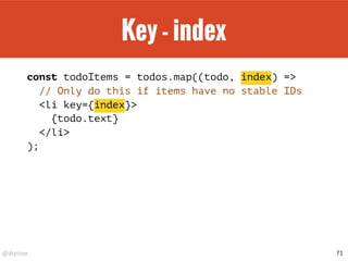 @drpicox
Key - index
const todoItems = todos.map((todo, index) =>
// Only do this if items have no stable IDs
<li key={index}>
{todo.text}
</li>
);
71
 