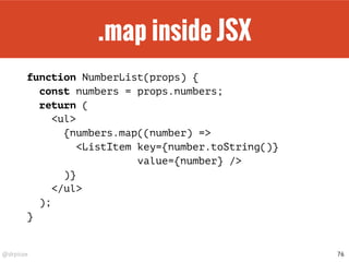 @drpicox
.map inside JSX
function NumberList(props) {
const numbers = props.numbers;
return (
<ul>
{numbers.map((number) =>
<ListItem key={number.toString()}
value={number} />
)}
</ul>
);
}
76
 