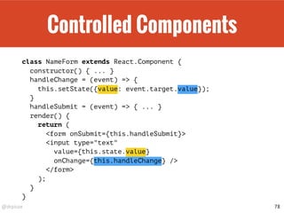 @drpicox
Controlled Components
class NameForm extends React.Component {
constructor() { ... }
handleChange = (event) => {
this.setState({value: event.target.value});
}
handleSubmit = (event) => { ... }
render() {
return (
<form onSubmit={this.handleSubmit}>
<input type="text"
value={this.state.value}
onChange={this.handleChange} />
</form>
);
}
}
78
 