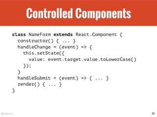 @drpicox
Controlled Components
class NameForm extends React.Component {
constructor() { ... }
handleChange = (event) => {
this.setState({
value: event.target.value.toLowerCase()
});
}
handleSubmit = (event) => { ... }
render() { ... }
}
80
 