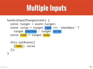 @drpicox
Multiple Inputs
handleInputChange(event) {
const target = event.target;
const value = target.type === 'checkbox' ?
target.checked : target.value;
const name = target.name;
this.setState({
[name]: value
});
}
84
 