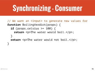 @drpicox
Synchronizing - Consumer
// We want an <input> to generate new values for
function BoilingVerdict(props) {
if (props.celsius >= 100) {
return <p>The water would boil.</p>;
}
return <p>The water would not boil.</p>;
}
86
 