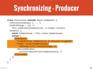 @drpicox
Synchronizing - Producer
class Calculator extends React.Component {
constructor(props) { ... }
handleChange = (e) =>
this.setState({temperature: e.target.value});
render() {
const temperature = this.state.temperature;
return (
<fieldset>
<legend>Enter temperature in Celsius:</legend>
<input value={temperature}
onChange={this.handleChange} />
<BoilingVerdict
celsius={parseFloat(temperature)} />
</fieldset>
);
}
}
88
 