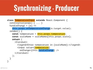 @drpicox
Synchronizing - Producer
class TemperatureInput extends React.Component {
constructor(props) { ... }
handleChange = (e) =>
this.props.onTemperatureChange(e.target.value);
render() {
const temperature = this.props.temperature;
const scaleName = scaleNames[this.props.scale];
return (
<fieldset>
<legend>Enter temperature in {scaleName}:</legend>
<input value={temperature}
onChange={this.handleChange} />
</fieldset>
);
}
}
91
 