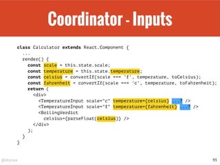 @drpicox
Coordinator - Inputs
class Calculator extends React.Component {
...
render() {
const scale = this.state.scale;
const temperature = this.state.temperature;
const celsius = convertIf(scale === 'f', temperature, toCelsius);
const fahrenheit = convertIf(scale === 'c', temperature, toFahrenheit);
return (
<div>
<TemperatureInput scale="c" temperature={celsius} ...? />
<TemperatureInput scale="f" temperature={fahrenheit} ...? />
<BoilingVerdict
celsius={parseFloat(celsius)} />
</div>
);
}
}
93
 
