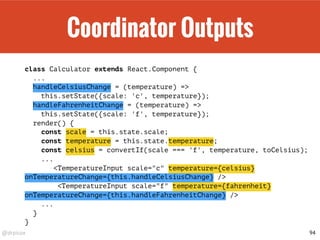 @drpicox
Coordinator Outputs
class Calculator extends React.Component {
...
handleCelsiusChange = (temperature) =>
this.setState({scale: 'c', temperature});
handleFahrenheitChange = (temperature) =>
this.setState({scale: 'f', temperature});
render() {
const scale = this.state.scale;
const temperature = this.state.temperature;
const celsius = convertIf(scale === 'f', temperature, toCelsius);
...
<TemperatureInput scale="c" temperature={celsius}
onTemperatureChange={this.handleCelsiusChange} />
<TemperatureInput scale="f" temperature={fahrenheit}
onTemperatureChange={this.handleFahrenheitChange} />
...
}
}
94
 
