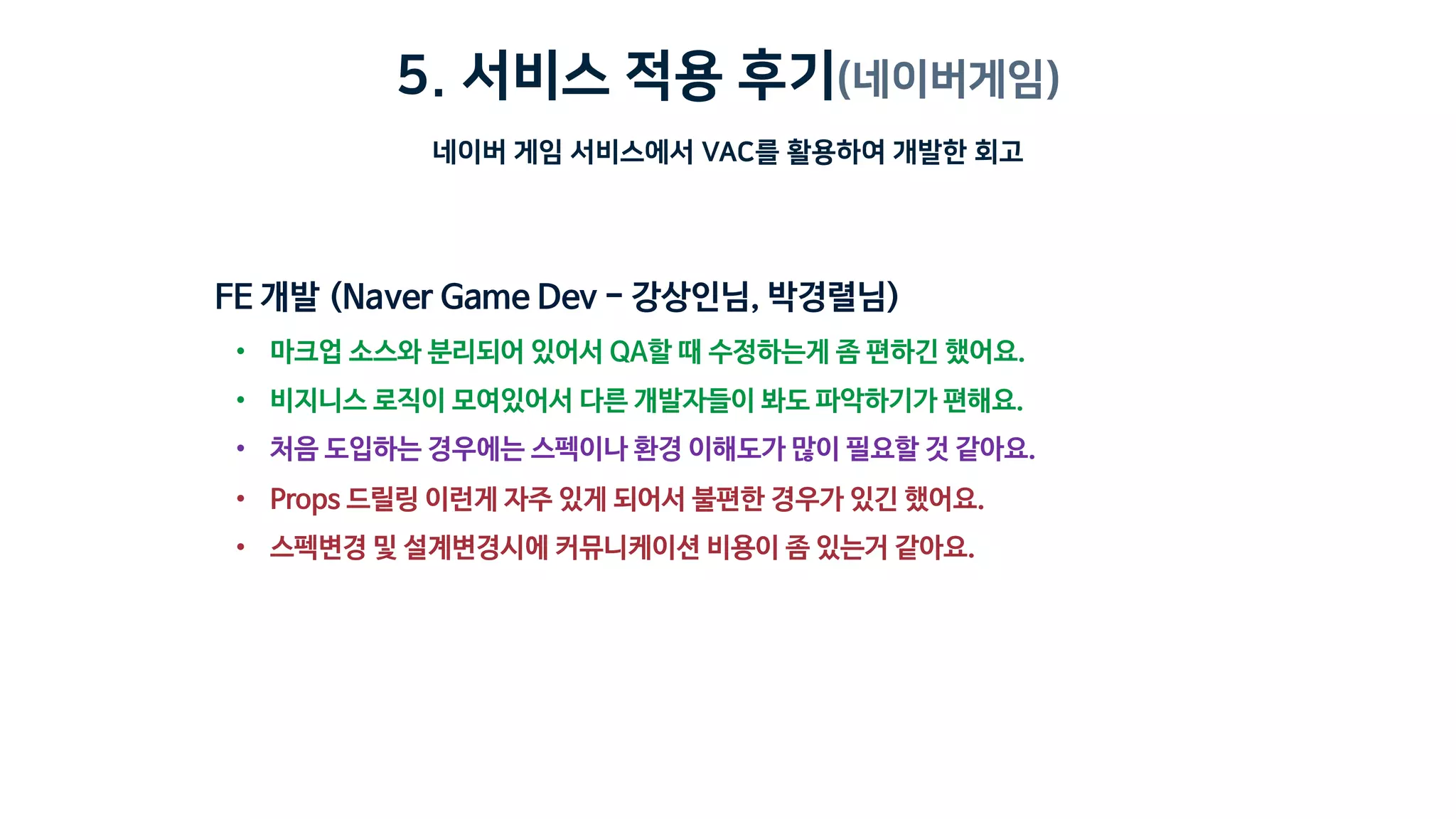 5. 서비스 적용 후기(네이버게임)
네이버 게임 서비스에서 VAC를 활용하여 개발한 회고
• 마크업 소스와 분리되어 있어서 QA할 때 수정하는게 좀 편하긴 했어요.
• 비지니스 로직이 모여있어서 다른 개발자들이 봐도 파악하기가 편해요.
• 처음 도입하는 경우에는 스펙이나 환경 이해도가 많이 필요할 것 같아요.
• Props 드릴링 이런게 자주 있게 되어서 불편한 경우가 있긴 했어요.
• 스펙변경 및 설계변경시에 커뮤니케이션 비용이 좀 있는거 같아요.
 