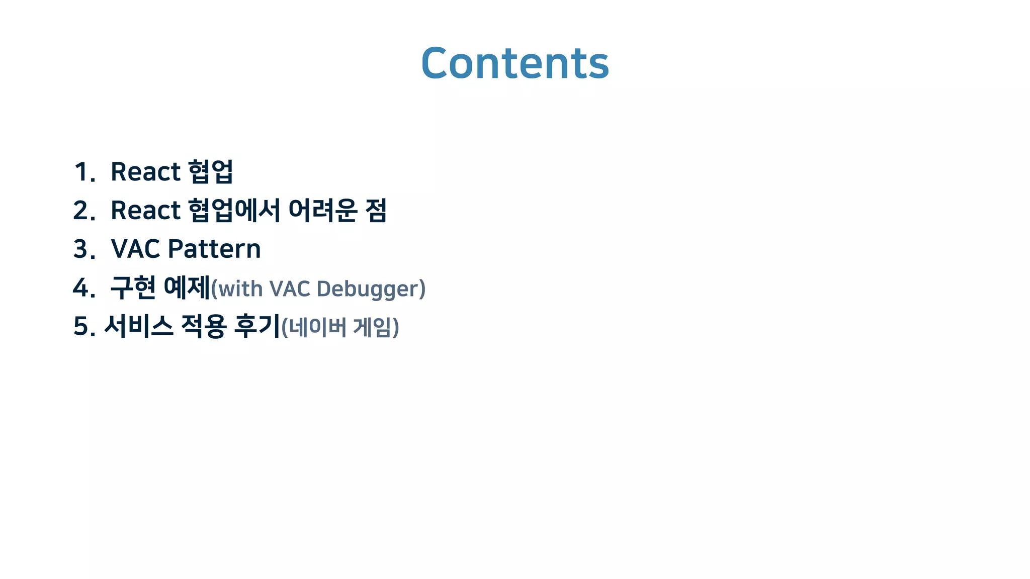 Contents
1. React 협업
2. React 협업에서 어려운 점
3. VAC Pattern
4. 구현 예제(with VAC Debugger)
5. 서비스 적용 후기(네이버 게임)
 