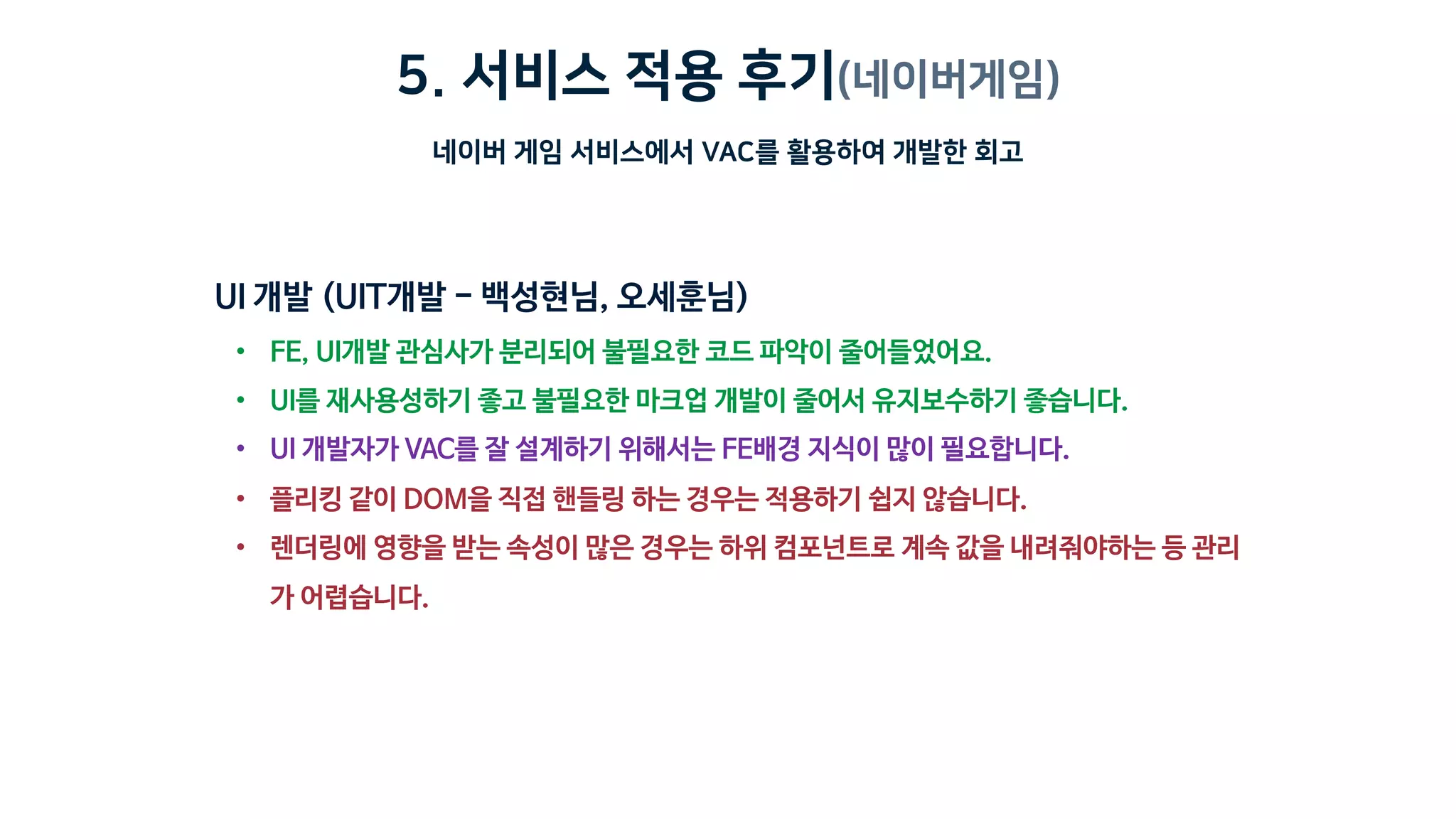 5. 서비스 적용 후기(네이버게임)
네이버 게임 서비스에서 VAC를 활용하여 개발한 회고
• FE, UI개발 관심사가 분리되어 불필요한 코드 파악이 줄어들었어요.
• UI를 재사용성하기 좋고 불필요한 마크업 개발이 줄어서 유지보수하기 좋습니다.
• UI 개발자가 VAC를 잘 설계하기 위해서는 FE배경 지식이 많이 필요합니다.
• 플리킹 같이 DOM을 직접 핸들링 하는 경우는 적용하기 쉽지 않습니다.
• 렌더링에 영향을 받는 속성이 많은 경우는 하위 컴포넌트로 계속 값을 내려줘야하는 등 관리
가 어렵습니다.
 