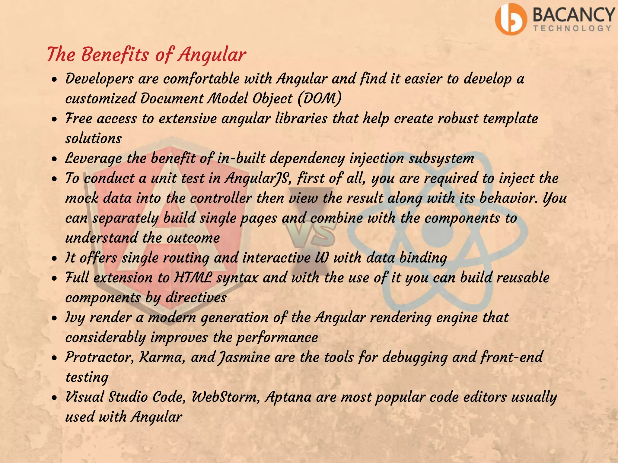 The Benefits of Angular Developers are comfortable with Angular and find it easier to develop a customized Document Model Object (DOM) Free access to extensive angular libraries that help create robust template solutions Leverage the benefit of in-built dependency injection subsystem To conduct a unit test in AngularJS, first of all, you are required to inject the mock data into the controller then view the result along with its behavior. You can separately build single pages and combine with the components to understand the outcome It offers single routing and interactive UI with data binding Full extension to HTML syntax and with the use of it you can build reusable components by directives Ivy render a modern generation of the Angular rendering engine that considerably improves the performance Protractor, Karma, and Jasmine are the tools for debugging and front-end testing Visual Studio Code, WebStorm, Aptana are most popular code editors usually used with Angular 