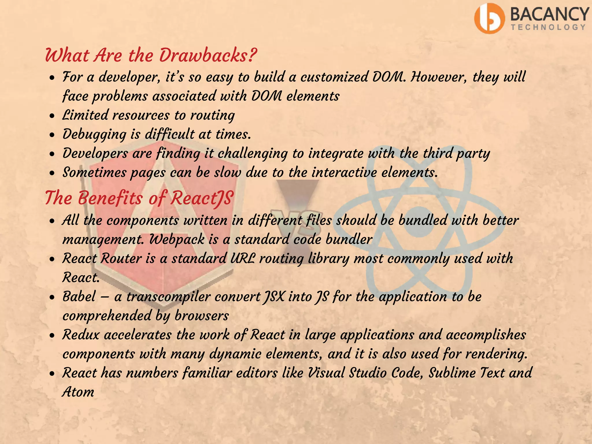 What Are the Drawbacks? For a developer, it’s so easy to build a customized DOM. However, they will face problems associated with DOM elements Limited resources to routing Debugging is difficult at times. Developers are finding it challenging to integrate with the third party Sometimes pages can be slow due to the interactive elements. The Benefits of ReactJS All the components written in different files should be bundled with better management. Webpack is a standard code bundler React Router is a standard URL routing library most commonly used with React. Babel – a transcompiler convert JSX into JS for the application to be comprehended by browsers Redux accelerates the work of React in large applications and accomplishes components with many dynamic elements, and it is also used for rendering. React has numbers familiar editors like Visual Studio Code, Sublime Text and Atom 