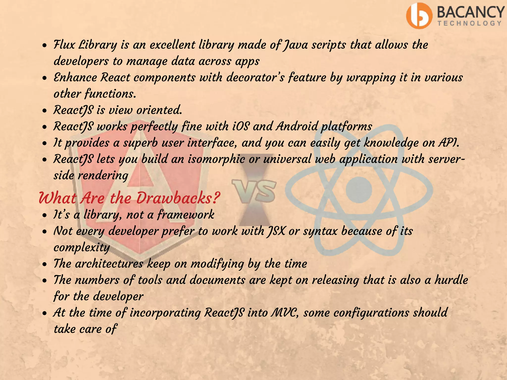 Flux Library is an excellent library made of Java scripts that allows the developers to manage data across apps Enhance React components with decorator’s feature by wrapping it in various other functions. ReactJS is view oriented. ReactJS works perfectly fine with iOS and Android platforms It provides a superb user interface, and you can easily get knowledge on API. ReactJS lets you build an isomorphic or universal web application with server- side rendering What Are the Drawbacks? It’s a library, not a framework Not every developer prefer to work with JSX or syntax because of its complexity The architectures keep on modifying by the time The numbers of tools and documents are kept on releasing that is also a hurdle for the developer At the time of incorporating ReactJS into MVC, some configurations should take care of 