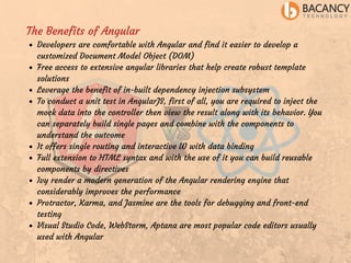 The Benefits of Angular
Developers are comfortable with Angular and find it easier to develop a
customized Document Model Object (DOM)
Free access to extensive angular libraries that help create robust template
solutions
Leverage the benefit of in-built dependency injection subsystem
To conduct a unit test in AngularJS, first of all, you are required to inject the
mock data into the controller then view the result along with its behavior. You
can separately build single pages and combine with the components to
understand the outcome
It offers single routing and interactive UI with data binding
Full extension to HTML syntax and with the use of it you can build reusable
components by directives
Ivy render a modern generation of the Angular rendering engine that
considerably improves the performance
Protractor, Karma, and Jasmine are the tools for debugging and front-end
testing
Visual Studio Code, WebStorm, Aptana are most popular code editors usually
used with Angular
 