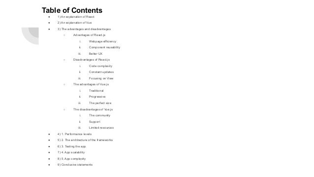 Table of Contents ● 1) An explanation of React ● 2) An explanation of Vue ● 3) The advantages and disadvantages ○ Advantages of React.js i. Webpage efficiency ii. Component reusability iii. Better UX ○ Disadvantages of React.js i. Code complexity ii. Constant updates iii. Focusing on View ○ The advantages of Vue.js i. Traditional ii. Progressive iii. The perfect size ○ The disadvantages of Vue.js i. The community ii. Support iii. Limited resources ● 4) 1. Performance levels ● 5) 2. The architecture of the frameworks ● 6) 3. Testing the app ● 7) 4. App scalability ● 8) 5. App complexity ● 9) Conclusive statements 