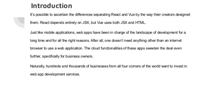 Introduction It’s possible to ascertain the differences separating React and Vue by the way their creators designed them. React depends entirely on JSX, but Vue uses both JSX and HTML. Just like mobile applications, web apps have been in charge of the landscape of development for a long time and for all the right reasons. After all, one doesn’t need anything other than an internet browser to use a web application. The cloud functionalities of these apps sweeten the deal even further, specifically for business owners. Naturally, hundreds and thousands of businesses from all four corners of the world want to invest in web app development services. 