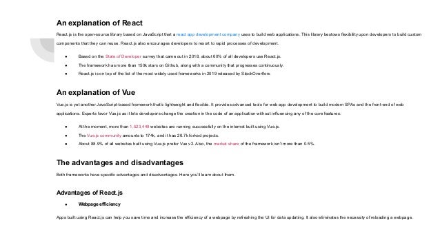 An explanation of React React.js is the open-source library based on JavaScript that a react app development company uses to build web applications. This library bestows flexibility upon developers to build custom components that they can reuse. React.js also encourages developers to resort to rapid processes of development. ● Based on the State of Developer survey that came out in 2018, about 60% of all developers use React.js. ● The framework has more than 150k stars on Github, along with a community that progresses continuously. ● React.js is on top of the list of the most widely used frameworks in 2019 released by StackOverflow. An explanation of Vue Vue.js is yet another JavaScript-based framework that’s lightweight and flexible. It provides advanced tools for web app development to build modern SPAs and the front-end of web applications. Experts favor Vue.js as it lets developers change the creation in the code of an application without influencing any of the core features. ● At the moment, more than 1,523,449 websites are running successfully on the internet built using Vue.js. ● The Vue.js community amounts to 174k, and it has 26.7k forked projects. ● About 88.9% of all websites built using Vue.js prefer Vue v2. Also, the market share of the framework isn’t more than 0.5%. The advantages and disadvantages Both frameworks have specific advantages and disadvantages. Here you’ll learn about them. Advantages of React.js ● Webpage efficiency Apps built using React.js can help you save time and increase the efficiency of a webpage by refreshing the UI for data updating. It also eliminates the necessity of reloading a webpage. 