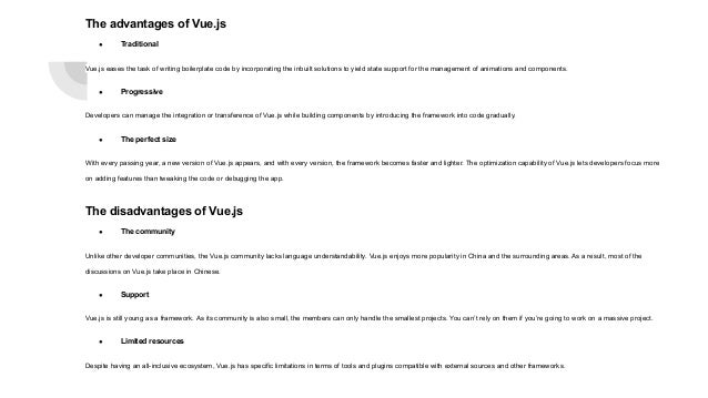 The advantages of Vue.js ● Traditional Vue.js eases the task of writing boilerplate code by incorporating the inbuilt solutions to yield state support for the management of animations and components. ● Progressive Developers can manage the integration or transference of Vue.js while building components by introducing the framework into code gradually. ● The perfect size With every passing year, a new version of Vue.js appears, and with every version, the framework becomes faster and lighter. The optimization capability of Vue.js lets developers focus more on adding features than tweaking the code or debugging the app. The disadvantages of Vue.js ● The community Unlike other developer communities, the Vue.js community lacks language understandability. Vue.js enjoys more popularity in China and the surrounding areas. As a result, most of the discussions on Vue.js take place in Chinese. ● Support Vue.js is still young as a framework. As its community is also small, the members can only handle the smallest projects. You can’t rely on them if you’re going to work on a massive project. ● Limited resources Despite having an all-inclusive ecosystem, Vue.js has specific limitations in terms of tools and plugins compatible with external sources and other frameworks. 