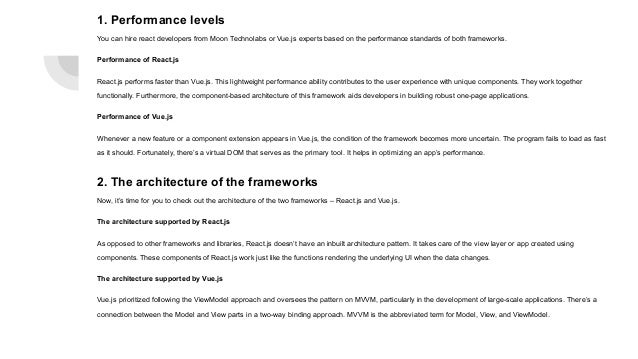1. Performance levels You can hire react developers from Moon Technolabs or Vue.js experts based on the performance standards of both frameworks. Performance of React.js React.js performs faster than Vue.js. This lightweight performance ability contributes to the user experience with unique components. They work together functionally. Furthermore, the component-based architecture of this framework aids developers in building robust one-page applications. Performance of Vue.js Whenever a new feature or a component extension appears in Vue.js, the condition of the framework becomes more uncertain. The program fails to load as fast as it should. Fortunately, there’s a virtual DOM that serves as the primary tool. It helps in optimizing an app’s performance. 2. The architecture of the frameworks Now, it’s time for you to check out the architecture of the two frameworks – React.js and Vue.js. The architecture supported by React.js As opposed to other frameworks and libraries, React.js doesn’t have an inbuilt architecture pattern. It takes care of the view layer or app created using components. These components of React.js work just like the functions rendering the underlying UI when the data changes. The architecture supported by Vue.js Vue.js prioritized following the ViewModel approach and oversees the pattern on MVVM, particularly in the development of large-scale applications. There’s a connection between the Model and View parts in a two-way binding approach. MVVM is the abbreviated term for Model, View, and ViewModel. 
