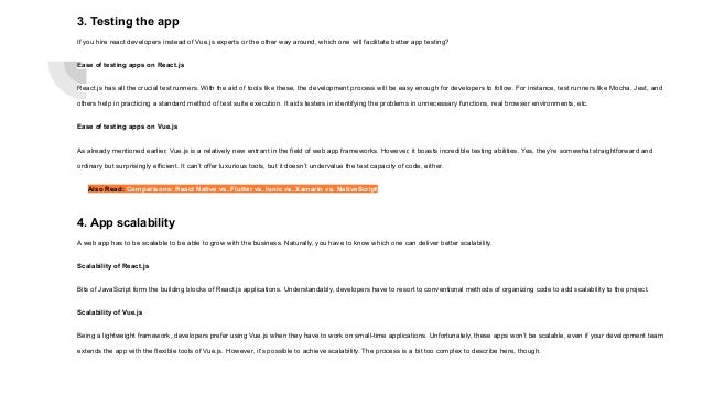 3. Testing the app If you hire react developers instead of Vue.js experts or the other way around, which one will facilitate better app testing? Ease of testing apps on React.js React.js has all the crucial test runners. With the aid of tools like these, the development process will be easy enough for developers to follow. For instance, test runners like Mocha, Jest, and others help in practicing a standard method of test suite execution. It aids testers in identifying the problems in unnecessary functions, real browser environments, etc. Ease of testing apps on Vue.js As already mentioned earlier, Vue.js is a relatively new entrant in the field of web app frameworks. However, it boasts incredible testing abilities. Yes, they’re somewhat straightforward and ordinary but surprisingly efficient. It can’t offer luxurious tools, but it doesn’t undervalue the test capacity of code, either. Also Read: Comparisons: React Native vs. Flutter vs. Ionic vs. Xamarin vs. NativeScript 4. App scalability A web app has to be scalable to be able to grow with the business. Naturally, you have to know which one can deliver better scalability. Scalability of React.js Bits of JavaScript form the building blocks of React.js applications. Understandably, developers have to resort to conventional methods of organizing code to add scalability to the project. Scalability of Vue.js Being a lightweight framework, developers prefer using Vue.js when they have to work on small-time applications. Unfortunately, these apps won’t be scalable, even if your development team extends the app with the flexible tools of Vue.js. However, it’s possible to achieve scalability. The process is a bit too complex to describe here, though. 