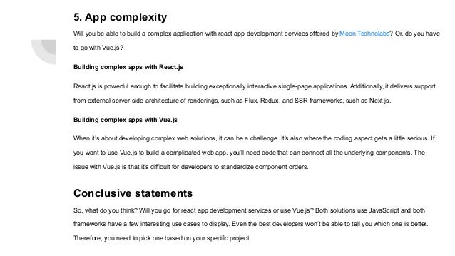 5. App complexity Will you be able to build a complex application with react app development services offered by Moon Technolabs? Or, do you have to go with Vue.js? Building complex apps with React.js React.js is powerful enough to facilitate building exceptionally interactive single-page applications. Additionally, it delivers support from external server-side architecture of renderings, such as Flux, Redux, and SSR frameworks, such as Next.js. Building complex apps with Vue.js When it’s about developing complex web solutions, it can be a challenge. It’s also where the coding aspect gets a little serious. If you want to use Vue.js to build a complicated web app, you’ll need code that can connect all the underlying components. The issue with Vue.js is that it’s difficult for developers to standardize component orders. Conclusive statements So, what do you think? Will you go for react app development services or use Vue.js? Both solutions use JavaScript and both frameworks have a few interesting use cases to display. Even the best developers won’t be able to tell you which one is better. Therefore, you need to pick one based on your specific project. 