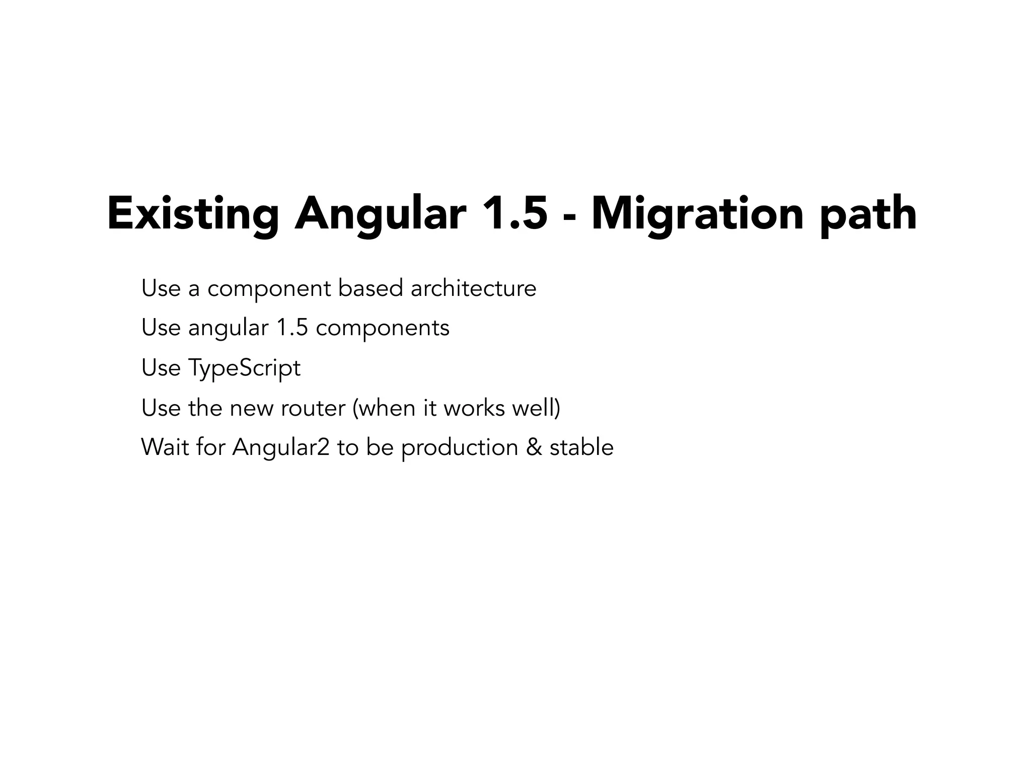Existing Angular 1.5 - Migration path
Use a component based architecture
Use angular 1.5 components
Use TypeScript
Use the new router (when it works well)
Wait for Angular2 to be production & stable
 