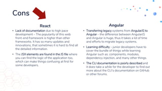 Cons
React
• Lack of documentation due to high pace
development – The popularity of this web
front-end framework is higher than other
frameworks. It has so many updates and
innovations, that sometimes it is hard to find all
the detailed information.
• The JSX elements are found in the JS file where
you can find the logic of the application too,
which can make things confusing at first for
some developers.
Angular
• Transferring legacy systems from AngularJS to
Angular – the difference between AngularJS
and Angular is huge, thus it takes a lot of time
and efforts to migrate legacy systems.
• Learning difficulty – junior developers have to
cover the bundle of things while learning
Angular such as: components, modules,
dependency injection, and many other things.
• The CLI documentation is poorly described and
it does take a while for the developer to find out
more about the CLI’s documentation on GitHub
or other forums.
 
