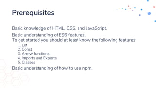 Prerequisites
Basic knowledge of HTML, CSS, and JavaScript.
Basic understanding of ES6 features.
To get started you should at least know the following features:
1. Let
2. Const
3. Arrow functions
4. Imports and Exports
5. Classes
Basic understanding of how to use npm.
 