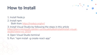How to Install
1. Install Node.js
2. Install npm
Both from https://nodejs.org/en/
3. Install Visual Studio by following the steps in this article
https://docs.microsoft.com/en-us/visualstudio/install/install-visual-
studio?view=vs-2019
4. Open Visual Studio terminal
5. Run: “npm install -g create-react-app”
 