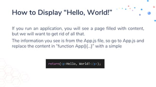 How to Display “Hello, World!”
If you run an application, you will see a page filled with content,
but we will want to get rid of all that.
The information you see is from the App.js file, so go to App.js and
replace the content in “function App(){…}” with a simple
 