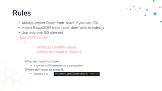 Rules
• Always import React from ‘react’ if you use JSX.
• Import ReactDOM from ‘react-dom’ only in index.js
• Use only one JSX element
ReactDOM.render
(
What do I want to show,
Where do I want to show it
)
What do I want to show:
• It can be a JSX element or a component
Where do I want to show it:
• Usually it is
 