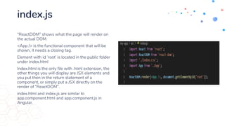 index.js
“ReactDOM” shows what the page will render on
the actual DOM.
<App /> is the functional component that will be
shown, it needs a closing tag.
Element with id ‘root’ is located in the public folder
under index.html
Index.html is the only file with .html extension, the
other things you will display are JSX elements and
you put then in the return statement of a
component, or simply put a JSX directly on the
render of “ReactDOM”.
index.html and index.js are similar to
app.component.html and app.component.js in
Angular.
 