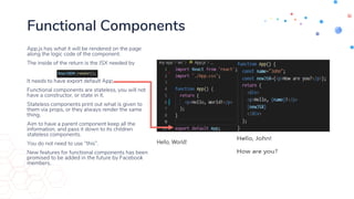 Functional Components
App.js has what it will be rendered on the page
along the logic code of the component.
The inside of the return is the JSX needed by
It needs to have export default App;
Functional components are stateless, you will not
have a constructor, or state in it.
Stateless components print out what is given to
them via props, or they always render the same
thing.
Aim to have a parent component keep all the
information, and pass it down to its children
stateless components.
You do not need to use “this”.
New features for functional components has been
promised to be added in the future by Facebook
members.
 