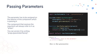 Passing Parameters
The parameter has to be assigned on
the selector of the component which
is passing it.
The component that receives the
argument will always refer to it as
“props”.
You can access it by writing
“props.{parameterName}”.
 