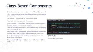 Class-Based Components
Class-based components need to extend “React.Component”.
They must contain a render method and inside it there will me
a return statement.
The output is the same as in the previous slide.
You must refer to props with “this.props”.
They can have a constructor, but they must contain a super()
because we are inheriting from a class.
They are stateful components, which means they are keeping
track of changing data.
You’ll need state ”somewhere” when information dynamically
changes, like a user’s current favorite songs or top scores.
Class-based components are the patent component who
keep all the information.
You can extend Component if you import {Component} from
‘react’.
OUTPUT:
 