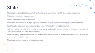 State
The components can be stateless, which are functional components, or stateful, class-based components.
The state is declared in the constructor.
State is the private data of a component.
Inside state you can declare multiple objects or primitives, arrays of objects or anything your component needs.
You should treat it’s value as immutable and we need the “setState()” method to modify it.
You can modify the value of the state without using “setState()”, but this will be overwritten by the call of
“setState()” method, so it is not a good practice.
Inside “setState()” method we will use “this” and because of that we need to bind it in the constructor or by using an
arrow function inside the method.
The component is re-rendered when state changes.
 