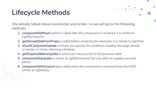 Lifecycle Methods
We already talked about constructor and render, so we will go to the following
methods:
1. componentDidMount which is called after the component is rendered; it is similar to
ngAfterViewInit
2. getDerivedStateFromProps is called before rendering the elements; it is similar to ngOnInit
3. shouldComponentUpdate is where you specify the conditions weather the page should
re-render or not by returning a boolean
4. getSnapshotBeforeUpdate is where you have access to the previous state.
5. componentDidUpdate is similar to ngAfterViewInit but only after an update occurred
before
6. componentWillUnmount gets called when the component is removed from the DOM;
similar to ngDestroy
 