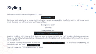 Styling
Get used to className and forget about class.
For inline style you have to be careful: the hyphen is not recognized by JavaScript so this will imply some
small changes, we will have to convert to camelCase .
background-color
becomes
backgroundColor
Another problem with inline style is that you need to be careful with the curly brackets. In this example we
have one pair of curly brackets that introduces the JavaScript context, and the other is from defining a new
JavaScript object.
To make it easier to understand, try and see as a variable called styling, so
in this case we will have
You can import the CSS file and style it as usual.
 