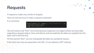 Requests
A request is made very similar to Angular.
Here we will see how to make a request using fetch.
It is a promise.
We will need to call “then” two times because response is an object where we have data
regarding a request (status, time and others) and not explicitly the data we needed from the
back-end in the first one.
On the second “then” we can manipulate the data we wanted to receive.
If the fetch has only one parameter, the URL, it is by default a GET method.
 