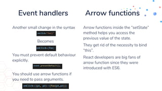 Event handlers Arrow functions
Another small change in the syntax
Becomes
You must prevent default behaviour
explicitly.
You should use arrow functions if
you need to pass arguments.
Arrow functions inside the “setState”
method helps you access the
previous value of the state.
They get rid of the necessity to bind
“this”.
React developers are big fans of
arrow function since they were
introduced with ES6.
 