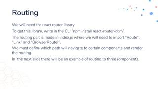 Routing
We will need the react router library.
To get this library, write in the CLI “npm install react-router-dom”.
The routing part is made in index.js where we will need to import “Route”,
“Link” and “BrowserRouter”.
We must define which path will navigate to certain components and render
the routing.
In the next slide there will be an example of routing to three components.
 