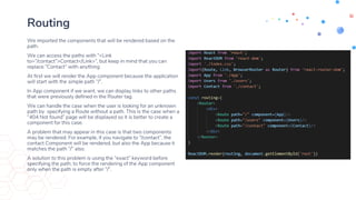 Routing
We imported the components that will be rendered based on the
path.
We can access the paths with “<Link
to=“/contact”>Contact</Link>”, but keep in mind that you can
replace “Contact” with anything
At first we will render the App component because the application
will start with the simple path “/”.
In App component if we want, we can display links to other paths
that were previously defined in the Router tag.
We can handle the case when the user is looking for an unknown
path by specifying a Route without a path. This is the case when a
“404 Not found” page will be displayed so it is better to create a
component for this case.
A problem that may appear in this case is that two components
may be rendered. For example, if you navigate to “/contact”, the
contact Component will be rendered, but also the App because it
matches the path “/” also.
A solution to this problem is using the “exact” keyword before
specifying the path, to force the rendering of the App component
only when the path is empty after “/”.
 