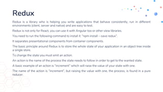 Redux
Redux is a library who is helping you write applications that behave consistently, run in different
environments (client, server and native) and are easy to test.
Redux is not only for React, you can use it with Angular too or other view libraries.
You need to run the following command to install it: “npm install --save redux”.
It separates presentational components from container components.
The basic principle around Redux is to store the whole state of your application in an object tree inside
a single store.
To change the state you must emit an action.
An action is the name of the process the state needs to follow in order to get to the wanted state.
A basic example of an action is “increment” which will raise the value of your state with one.
The name of the action is “increment”, but raising the value with one, the process, is found in a pure
reducer.
 