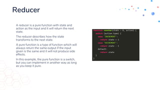 Reducer
• A reducer is a pure function with state and
action as the input and it will return the next
state.
• The reducer describes how the state
transforms to the next state.
• A pure function is a type of function which will
always return the same output if the input
given is the same and it will not produce side
effects.
• In this example, the pure function is a switch,
but you can implement in another way as long
as you keep it pure.
 