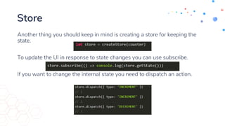 Store
Another thing you should keep in mind is creating a store for keeping the
state.
To update the UI in response to state changes you can use subscribe.
If you want to change the internal state you need to dispatch an action.
 