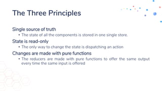 The Three Principles
Single source of truth
• The state of all the components is stored in one single store.
State is read-only
• The only way to change the state is dispatching an action
Changes are made with pure functions
• The reducers are made with pure functions to offer the same output
every time the same input is offered
 