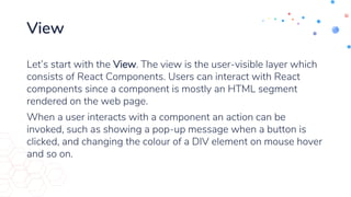 View
Let’s start with the View. The view is the user-visible layer which
consists of React Components. Users can interact with React
components since a component is mostly an HTML segment
rendered on the web page.
When a user interacts with a component an action can be
invoked, such as showing a pop-up message when a button is
clicked, and changing the colour of a DIV element on mouse hover
and so on.
 