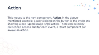 Action
This moves to the next component, Action. In the above-
mentioned example, a user clicking on the button is the event and
showing a pop-up message is the action. There can be many
predefined actions and for each event, a React component can
invoke an action.
 